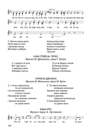 138
Наш співець Тарас
Музика М. Дремлюги, вірші Г. Бойка
Україно-дівчино
Музика М. Мельника, вірші М. Бути
Баба‑Яга 
Музика і вірші А. Лук’яненка
2. Квітне наша доля,
Наче маки в полі,
І ранкове сонце
Виплива з дібров...
Козацькому роду
Нема переводу –
Козаки в колисках
Виростають знов.
Приспів.
2. І дорослі й діти,
Всі туди ідуть,
І найкращі квіти
Кобзарю несуть.
То ж як будеш часом
В Каневі колись,
Дідусю Тарасу
Низько поклонись.
2. У лиху годиноньку
		 ти не покорилася.
І не полонянкою
		 стала в чужині.
Нескорена силою
		 ти з землею злилася
І зросла калиною
		 на своїй землі.
3. Ти умита росами,
		 вітерцем колихана
Зацвіла квіт-зорями
		 рано навесні.
Україно-дівчино,
		 червона калинонько,
Стала Берегинею
		 ти давно мені.
 