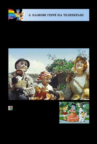 14
3. КАЗКОВІ ГЕРОЇ НА ТЕЛЕЕКРАНІ
Захоплюючим і цікавим є мистецтво кіно. На екра­
ні можуть відбуватися справжні чудеса: актори можуть
раптово з’являтися і зникати, а за мить опинятися в ін­
ших країнах, дружити з хижими звірами і проникати в
глибини морів та океанів.
У кіномистецтві завжди майстерно поєднані слова,
міміка, жести акторів, музика, світло і колір.
Що, на твою думку, може робити
художник у кіно?
Уяви, що актори чарівної каз­
ки виконують свої ролі у звичай­
ному одязі й без відповідних деко­
рацій. Чи буде такий кінофільм
яскравим і захоплюючим?
Кадр з м/ф «Пригоди
Буратіно»
Кадр з к/ф «Пригоди Буратіно»
 