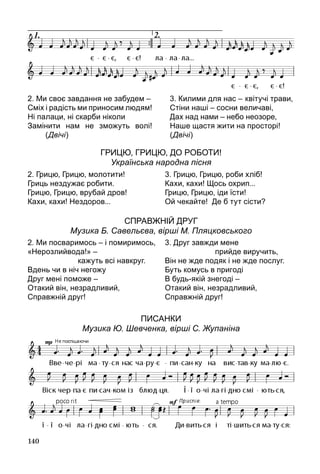 140
Грицю, Грицю, до роботи!
Українська народна пісня
Справжній друг
Музика Б. Савельєва, вірші М. Пляцковського
Писанки
Музика Ю. Шевченка, вірші С. Жупаніна
2. Ми своє завдання не забудем –
Сміх і радість ми приносим людям!
Ні палаци, ні скарби ніколи
Замінити нам не зможуть волі!
(Двічі)
3. Килими для нас – 	квітучі трави,
Стіни наші – сосни величаві,
Дах над нами – небо неозоре,
Наше щастя жити на просторі!
(Двічі)
2. Грицю, Грицю, молотити!
Гриць нездужає робити.
Грицю, Грицю, врубай дров!
Кахи, кахи! Нездоров...
3. Грицю, Грицю, роби хліб!
Кахи, кахи! Щось охрип...
Грицю, Грицю, іди їсти!
Ой чекайте!  Де б тут сісти?
2. Ми посваримось – і помиримось,
«Нерозлийвода!» –
			 кажуть всі навкруг.
Вдень чи в ніч негожу
Друг мені поможе –
Отакий він, незрадливий,
Справжній друг!
3. Друг завжди мене
			 прийде виручить,
Він не жде подяк і не жде послуг.
Буть комусь в пригоді
В будь-якій знегоді –
Отакий він, незрадливий,
Справжній друг!
 