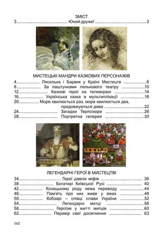 142
Зміст
3................................................. Юний друже! .................................................3
МИСТЕЦЬКІ МАНДРИ КАЗКОВИХ ПЕРСОНАЖІВ
4...................... Лясолька і Барвик у Країні Мистецтв ......................6
8....................... За лаштунками лялькового театру ......................10
12............................ Казкові герої на телеекрані .............................14
16....................... Українська казка в мультиплікації .......................18
20................... Море хвилюється раз, море хвилюється два,
продовжуються дива ......................................22
24..................................... Загадки Терпсіхори .....................................26
28..................................... Портретна галерея .....................................30
ЛЕГЕНДАРНІ ГЕРОЇ В МИСТЕЦТВІ
34........................................ Герої давніх міфів ........................................ 36
38................................. Богатирі Київської Русі ................................. 40
42....................... Козацькому роду нема переводу .......................44
46....................... Пам’ять про них живе у віках .......................48
50....................... Кобзарі – співці слави України .......................52
54.................................... Легендарні митці ....................................56
58................................. Героїзм у житті митців .................................60
62............................... Перевір свої досягнення ............................... 63
 