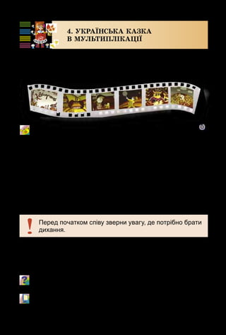 16
4. УКРАЇНСЬКА КАЗКА
В МУЛЬТИПЛІКАЦІЇ
Ми вже мандрували стежками музики й живопису,
лялькового театру та кіно. Але є ще один вид мистецтва,
який подобається і дітям, і дорослим. Про що йде мова?
Мультики
Музика А. Мігай, вірші Н. Кулик
У пісні згадується герой української народної казки
Котигорошко – сміливий хлопчик, який мав від наро­
дження величезну силу. Він переміг страшного Змія і
звільнив з полону своїх братів і сестричку Оленку.
Пригадай казку про Котигорошка. Які побратими – диво-
велетні допомагали йому?
	 М/ф «Котигорошко» (фрагмент).
Перед початком співу зверни увагу, де потрібно брати
дихання.
 