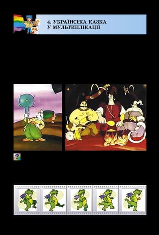 18
4. УКРАЇНСЬКА КАЗКА
У МУЛЬТИПЛІКАЦІЇ
Є на світі мистецтво, для героїв якого доступні всі чу­
деса і фантазії. Це – анімація. Для створення мультфіль­
му необхідна праця багатьох художників-аніматорів.
Одні створюють найважливіші сцени, розробляють одяг
персонажів і предмети біля них. Інші – створюють зо­
браження пейзажів чи внутрішніх приміщень будинків,
замків, печер, де відбувається казкове дійство. Всі ма­
люнки розфарбовуються і фіксуються.
З якого мультфільму ці кадри? Пригадай, які ще сцени є в
цій казці? Опиши, яким художник намагався зобразити го-
ловного героя.  
Окремо мультиплікатори малюють багато зображень
самих персонажів, послідовно відтворюючи їхні рухи.
 