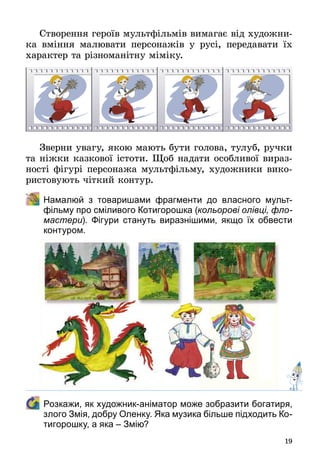 19
Створення героїв мультфільмів вимагає від художни­
ка вміння малювати персонажів у русі, передавати їх
характер та різноманітну міміку.
Зверни увагу, якою мають бути голова, тулуб, ручки
та ніжки казкової істоти. Щоб надати особливої вираз­
ності фігурі персонажа мультфільму, художники вико­
ристовують чіткий контур.
	 Намалюй з товаришами фрагменти до власного мульт­
фільму про сміливого Котигорошка (кольорові олівці, фло-
мастери). Фігури стануть виразнішими, якщо їх обвести
контуром.
	 Розкажи, як художник-аніматор може зобразити богатиря,
злого Змія, добру Оленку. Яка музика більше підходить Ко-
тигорошку, а яка – Змію?
 
