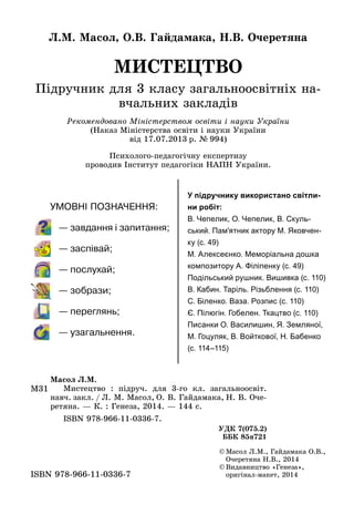 МИСТЕЦТВО
Підручник для 3 класу загальноосвітніх на­
вчальних закладів
Л.М. Масол, О.В. Гайдамака, Н.В. Очеретяна
©	Масол Л.М., Гайдамака О.В.,
Очеретяна Н.В., 2014
©	Видавництво «Генеза»,
оригінал-макет, 2014ISBN 978-966-11-0336-7
М31
Масол Л.М.
	 Мистецтво  : підруч. для 3‑го кл. загальноосвіт.
навч. закл. / Л. М. Масол, О. В. Гайдамака, Н. В. Оче­
ретяна. — К. : Генеза, 2014. — 144 с.
	 ISBN 978-966-11-0336-7.
УДК 7(075.2)
ББК 85я721
Рекомендовано Міністерством освіти і науки України
(Наказ Міністерства освіти і науки України
від 17.07.2013 р. № 994)
Психолого-педагогічну експертизу
проводив Інститут педагогіки НАПН України.
У підручнику використано світли-
ни робіт:
В. Чепелик, О. Чепелик, В. Скуль-
ський. Пам'ятник актору М. Яковчен-
ку (с. 49)
М. Алексеєнко. Меморіальна дошка
композитору А. Філіпенку (с. 49)
Подільський рушник. Вишивка (с. 110)
В. Кабин. Таріль. Різьблення (с. 110)
С. Біленко. Ваза. Розпис (с. 110)
Є. Пілюгін. Гобелен. Ткацтво (с. 110)
Писанки О. Василишин, Я. Земляної,
М. Гоцуляк, В. Войткової, Н. Бабенко
(с. 114–115)
 