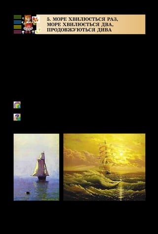 20
5. МОРЕ ХВИЛЮЄТЬСЯ РАЗ,
МОРЕ ХВИЛЮЄТЬСЯ ДВА,
ПРОДОВЖУЮТЬСЯ ДИВА
Вітер в морі повіває і кораблик підганяє;
Він біжить по бурунах на роздутих парусах.
Мимо острова Буяна в царство славного Салтана…
О. Пушкін
Чи здогадуєшся, до якої казки ми сьогодні завітаємо?
Разом з видатним музичним казкарем – композито­
ром Миколою Римським-Корсаковим ми потрапимо в
чарівний світ музики і моря!
Як художник для відображення краси моря використо­
вує різні фарби, так і композитор створює свою оркестрову
картину за допомогою тембрів музичних інструментів.
	 М. Римський-Корсаков. Опера «Казка про царя Салтана».
Вступ.
Як композитор «малює» музику моря? Які тембри інстру-
ментів використовує? Яка з картин, на твою думку, найкра-
ще відтворює настрій, створений музикою?
А. Куїнджі. Море
з парусним кораблем
В. Юров.
Морський пейзаж
 