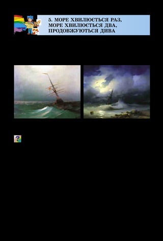 22
5. МОРЕ ХВИЛЮЄТЬСЯ РАЗ,
МОРЕ ХВИЛЮЄТЬСЯ ДВА,
ПРОДОВЖУЮТЬСЯ ДИВА
Краса і сила моря завжди захоплювала художників,
надихала їх на творчість. Одні зображували море спокій­
не й лагідне, інші – передавали негоду, з темними хмара­
ми, дощем і вітром, що здіймає високі важкі хвилі…
Пригадай, що означає слово «пейзаж». Порівняй колорит
обох картин. Чим він відрізняється? Яка музика може пере-
дати настрій спокійного моря, а яка – бурі? Які пейзажі ти
вже малював? Добери характеристики настроїв моря:
бурхливе, лагідне, спокійне, схвильоване, грайливе, гріз-
не, страшне...
Пейзаж, на якому зображено море, називають мариною.
Зображення моря можна побачити не лише в музеях та на
художніх виставках, а й у театрі, де головною декорацією
для вистави може бути морський пейзаж.
Для того щоб поставити в театрі, наприклад, оперу
«Казка про царя Салтана», художнику-декоратору треба
створити багато різних за настроєм морських краєвидів.
І. Айвазовський.
Ніч. Блакитна хвиля
І. Айвазовський.
Бурхливе море вночі
 
