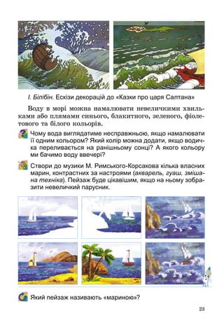 23
Воду в морі можна намалювати невеличкими хвиль­
ками або плямами синього, блакитного, зеленого, фіоле­
тового та білого кольорів.
Чому вода виглядатиме несправжньою, якщо намалювати
її одним кольором? Який колір можна додати, якщо водич-
ка переливається на ранішньому сонці? А якого кольору
ми бачимо воду ввечері?  
	 Створи до музики М. Римського-Корсакова кілька власних
марин, контрастних за настроями (акварель, гуаш, зміша-
на техніка). Пейзаж буде цікавішим, якщо на ньому зобра-
зити невеличкий парусник.
	 Який пейзаж називають «мариною»?
І. Білібін. Ескізи декорацій до «Казки про царя Салтана»
 