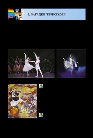 26
6. ЗАГАДКИ ТЕРПСІХОРИ
Чарівні казки можна побачити не тільки в лялько­
вому театрі й на телеекрані. Балет – це мистецтво, яке
завдяки граційному танцю і прекрасній музиці дозво­
ляє артистові передати зовнішній вигляд, характер, на­
стрій і рухи будь-якого казкового персонажа. Тут теж є
важливою робота художника, який спочатку придумує,
а потім малює ескізи костюмів та декорацій для кожної
окремої казки.
Пригадай, які чарівні історії, від­
творені в балеті, ти пам’ятаєш.
Назви персонажів цих казок. Який
характер танцю найбільше підходить
для кожного з них?
Добра й чарівна Попелюшка
вітає нас із театральної сцени,
телеекранів і картин художників.
Який саме момент із казки відтво-
рила художниця? Як колорит кар-
тини допомагає зрозуміти, що відчу-
ває Попелюшка?
Сцени з балету «Попелюшка»
А. Столбова.
Попелюшка
 