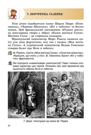 28
7. ПОРТРЕТНА ГАЛЕРЕЯ
Усім дітям подобаються казки Шарля Перро «Попе­
люшка», «Червона Шапочка», «Кіт у чоботях» та багато
інших. Цей французький письменник об’єднав декіль­
ка популярних творів у збірку «Казки матінки Гуски».
Матінка Гуска – це старенька казкарка.
Французький композитор Моріс Равель написав сю­
їту для двох фортепіано, яку так і назвав «Моя матін­
ка Гуска». А український композитор Вадим Гомоляка
створив балет про Кота в чоботях.
	 М. Равель. Сюїта «Моя матінка Гуска», «Хлопчик-мізинчик»,
«Красуня, що спить у лісі». В. Гомоляка. Балет «Кіт у чобо-
тях» (фрагменти).
Які портрети «намалював» композитор? Уяви і опиши сло-
вами характер цих героїв. Розкажи про свої враження від
музичного образу Кота в чоботях.
Г. Доре. Ілюстрації до казок Ш. Перро
 
