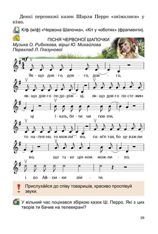 29
Деякі персонажі казок Шарля Перро «знімалися» у
кіно.
	 К/ф (м/ф) «Червона Шапочка», «Кіт у чоботях» (фрагменти).
Пісня Червоної Шапочки
Музика О. Рибнікова, вірші Ю. Михайлова
Переклад Л. Глазунової
	У вільний час поцікався збіркою казок Ш. Перро. Які з цих
творів ти бачив на телеекрані?
Прислухáйся до співу товаришів, красиво проспівуй
звуки.
 