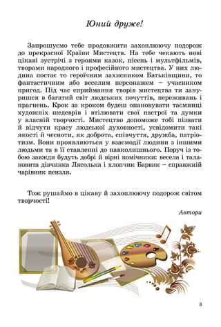 3
Юний друже!
Запрошуємо тебе продовжити захоплюючу подорож
до прекрасної Країни Мистецтв. На тебе чекають нові
цікаві зустрічі з героями казок, пісень і мультфільмів,
творами народного і професійного мистецтва. У них лю­
дина постає то героїчним захисником Батьківщини, то
фантастичним або веселим персонажем – учасником
пригод. Під час сприймання творів мистецтва ти зану­
ришся в багатий світ людських почуттів, переживань і
прагнень. Крок за кроком будеш опановувати таємниці
художніх шедеврів і втілювати свої настрої та думки
у власній творчості. Мистецтво допоможе тобі пізнати
й відчути красу людської духовності, усвідомити такі
якості й чесноти, як доброта, співчуття, дружба, патріо­
тизм. Вони проявляються у взаємодії людини з іншими
людьми та в її ставленні до навколишнього. Поруч із то­
бою завжди будуть добрі й вірні помічники: весела і тала­
новита дівчинка Лясолька і хлопчик Барвик – справж­ній
чарівник пензля.
Тож рушаймо в цікаву й захоплюючу подорож світом
творчості!
Автори
 