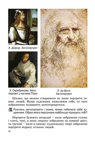 32
Цікаво, що можна створювати не лише портрети ін­
ших людей. Якщо художник намалював себе, то таке
зображення називають автопортретом.
Розглянь автопортрети і скажи, якими побачили себе ху-
дожники. Образ якого персонажа найбільше підходить тобі?
Портрети бувають погрудні – коли зображено голову
і плечі, такі, в яких людину зображено на повний зріст,
та групові – коли в одному художньому творі зображено
портрети відразу кількох людей.
Л. да Вінчі.
Автопортрет
А. Дюрер. Автопортрет
З. Серебрякова. Авто-
портрет у костюмі П’єро
 