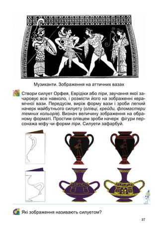 37
	 Створи силует Орфея, Еврідіки або ліри, звучання якої за-
чаровує все навколо, і розмісти його на зображенні кера-
мічної вази. Передусім, виріж форму вази і зроби легкий
начерк майбутнього силуету (олівці, крейди, фломастери
темних кольорів). Визнач величину зображення на обра-
ному форматі. Простим олівцем зроби начерк  фігури пер-
сонажа міфу чи форми ліри. Силуети зафарбуй.
	 Які зображення називають силуетом?
Музиканти. Зображення на аттичних вазах
 