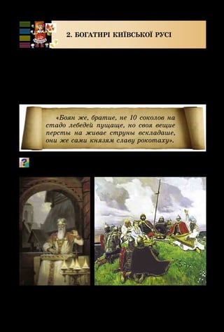 38
2. БОГАТИРІ КИЇВСЬКОЇ РУСІ
Одним з найдавніших літературних творів про за­
хисників нашої рідної землі є «Слово про Ігорів похід».
У ньому співець Боян розповідає про події часів Київ­
ської Русі, прославляє героїв – князів та воїнів-русичів.
Боян співав, акомпануючи собі на гуслях. Про це
можна дізнатися, прочитавши такий фрагмент книги:
Уяви себе Бояном. Виконай речитативом наведений вище
уривок з тексту «Слова...».
«Боян же, братие, не 10 соколов на
стадо лебедей пущаще, но своя вещие
персты на живае струны вскладаше,
они же сами князям славу рокотаху».
Б. Ольшанський.
Із глибини віків
В. Васнецов.
Боян
 