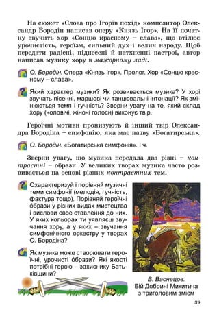 39
На сюжет «Слова про Ігорів похід» композитор Олек­
сандр Бородін написав оперу «Князь Ігор». На її почат­
ку звучить хор «Сонцю красному – слава», що втілює
урочистість, героїзм, сильний дух і велич народу. Щоб
передати радісні, піднесені й натхненні настрої, автор
написав музику хору в мажорному ладі.
	 О. Бородін. Опера «Князь Ігор». Пролог. Хор «Сонцю крас-
ному – слава».
Який характер музики? Як розвивається музика? У  хорі
звучать пісенні, маршові чи танцювальні інтонації? Як змі-
нюються темп і гучність? Зверни увагу на те, який склад
хору (чоловічі, жіночі голоси) виконує твір.
Героїчні мотиви пронизують й інший твір Олексан­
дра Бородіна – симфонію, яка має назву «Богатирська».
	 О. Бородін. «Богатирська симфонія». І ч.
Зверни увагу, що музика передала два різні  – кон­
трастні – образи. У великих творах музика часто роз­
вивається на основі різних контрастних тем.
Охарактеризуй і порівняй музичні
теми симфонії (мелодія, гучність,
фактура тощо). Порівняй героїчні
όбрази у різних видах мистецтва
і вислови своє ставлення до них.
У яких кольорах ти уявляєш зву-
чання хору, а у яких  – звучання
симфонічного оркестру у творах
О. Бородіна?
	 Як музика може створювати геро-
їчні, урочисті όбрази? Які якості
потрібні герою – захиснику Бать-
ківщини?
В. Васнецов.
Бій Добрині Микитича
з триголовим змієм
 