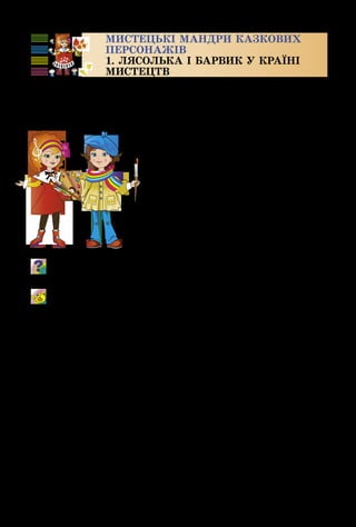 4
МИСТЕЦЬКІ МАНДРИ КАЗКОВИХ
ПЕРСОНАЖІВ
1. ЛЯСОЛЬКА І БАРВИК У КРАЇНІ
МИСТЕЦТВ
Чи міркував ти, чому мене звуть Лясолька? Моє ім’я
символізує мої улюблені нотки. Ля – так звучить камер­
тон – особливий прилад для настроювання музичних ін­
струментів, а Соль – це всім ві­
домий скрипковий ключ. Я вмію
співати, грати на музичних ін­
струментах, танцювати. Але, на
жаль, мені не вдається так само
гарно малювати.
А мене звуть Барвиком, тому,
що я найбільше захоплююсь ма­
люванням. Це так чудово: береш
пензлик, фарби... ось і готова кар­
тина, що виграє різними барвами.
Пригадай, якою мовою ми спілкуємося з різними видами
мистецтва – музика, театр, образотворче мистецтво.
Мрії збуваються
Музика В. Полянського, слова Ю. Рибчинського
 