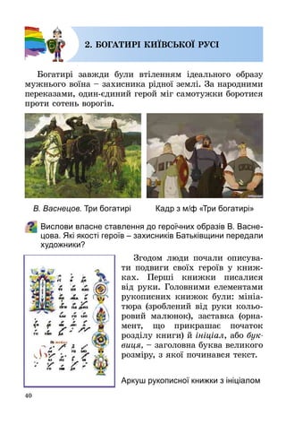40
2. БОГАТИРІ КИЇВСЬКОЇ РУСІ
Богатирі завжди були втіленням ідеального образу
мужнього воїна – захисника рідної землі. За народними
переказами, один-єдиний герой міг самотужки боротися
проти сотень ворогів.
Вислови власне ставлення до героїчних образів В. Васне-
цова. Які якості героїв – захисників Батьківщини передали
художники?
Згодом люди почали описува­
ти подвиги своїх героїв у книж­
ках. Перші книжки писалися
від руки. Головними елементами
рукописних книжок були: мініа­
тюра (зроблений від руки кольо­
ровий малюнок), заставка (орна­
мент, що прикрашає початок
розділу книги) й ініціал, або бук­
виця, – заголовна буква великого
розміру, з якої починався текст.
В. Васнецов. Три богатирі Кадр з м/ф «Три богатирі»
Аркуш рукописної книжки з ініціалом
 