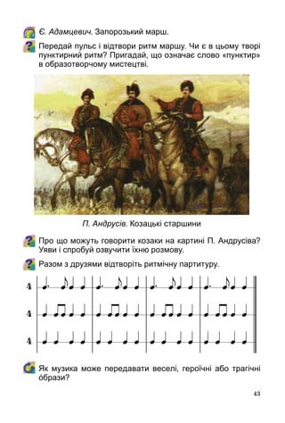 43
	 Є. Адамцевич. Запорозький марш.
Передай пульс і відтвори ритм маршу. Чи є в цьому творі
пунктирний ритм? Пригадай, що означає слово «пунктир»
в образотворчому мистецтві.
Про що можуть говорити козаки на картині П. Андрусіва?
Уяви і спробуй озвучити їхню розмову.
Разом з друзями відтворіть ритмічну партитуру.
	 Як музика може передавати веселі, героїчні або трагічні
όбрази?
П. Андрусів. Козацькі старшини
 