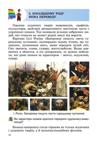 44
3. КОЗАЦЬКОМУ РОДУ
НЕМА ПЕРЕВОДУ
Героями художніх творів живописців, графіків,
скульп­торів, майстрів декоративного мистецтва часто є
українські козаки. Так називали вільних озброєних лю­
дей, які ставали на захист рідної землі від ворогів.
Картина Іллі Рєпіна «Запорожці пишуть листа ту­
рецькому султанові» підтверджує відому істину, що ху­
дожник, зупинивши мить, може передати цілий світ.
Світ звитяги, слави, гумору, життєлюбства. Якщо вди­
витися в обличчя, в очі запорожців, то можна побачи­
ти, які різні козаки за характером – веселі, задумливі,
суворі.
Які характери козаків вдалося передати художнику-живо-
писцю?
Козаки-запорожці стали героями не тільки музичних
і художніх творів, а й мультиплікаційних фільмів.
І. Рєпін. Запорожці пишуть листа турецькому султанові
 