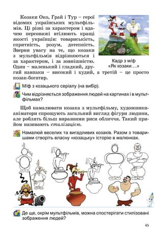 45
Козаки Око, Грай і Тур – герої
відомих українських мультфіль­
мів. Ці різні за характером і вда­
чею персонажі втілюють кращі
якості українців: товариськість,
спритність, розум, дотепність.
Зверни увагу на те, що козаки
з мультфільмів відрізняються і
за характером, і за зовнішністю.
Один – маленький і гладкий, дру­
гий навпаки  – високий і худий, а третій  – це просто
козак-богатир.
	 М/ф з козацького серіалу (на вибір).
Чим відрізняється зображення людей на картинах і в мульт­
фільмах?
Щоб намалювати козака з мультфільму, художники-
аніматори спрощують загальний вигляд фігури людини,
але роблять більш виразними риси обличчя. Такий при­
йом називають стилізацією.
	 Намалюй веселих та вигадливих козаків. Разом з товари-
шами створіть власну «козацьку» історію в малюнках.
	 Де ще, окрім мультфільмів, можна спостерігати стилізовані
зображення людей?
Кадр з м/ф
«Як козаки….»
 