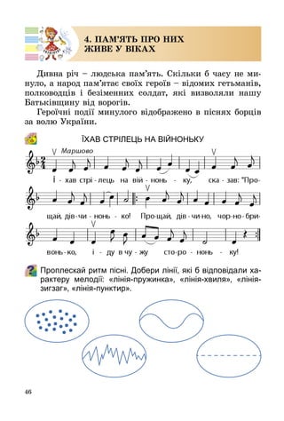46
4. ПАМ’ЯТЬ ПРО НИХ
ЖИВЕ У ВІКАХ
Дивна річ – людська пам’ять. Скільки б часу не ми­
нуло, а народ пам’ятає своїх героїв – відомих гетьманів,
полководців і безіменних солдат, які визволяли нашу
Батьківщину від ворогів.
Героїчні події минулого відображено в піснях борців
за волю України.
Їхав стрілець на війноньку
Проплескай ритм пісні. Добери лінії, які б відповідали ха-
рактеру мелодії: «лінія-пружинка», «лінія-хвиля», «лінія-
зигзаг», «лінія-пунктир».
 