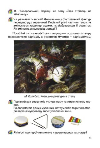 47
	 М. Гайворонський. Варіації на тему «Їхав стрілець на 
війноньку».
Чи упізнаєш ти пісню? Яким чином у фортепіанній фактурі
передано рух вершника? Порівняй різні частини твору: як
змінюється характер музики, як відбувається її розвиток.
Як змінюється супровід мелодії?
Постійні зміни однієї теми впродовж музичного твору
називаються варіації, а розвиток музики – варіаційний.
Порівняй рух вершників у музичному та живописному тво-
рах.
	 За допомогою різних музичних інструментів та ритмів ство-
ри варіації супроводу твоєї улюбленої пісні.
	 Які пісні про героїчне минуле нашого народу ти знаєш?
М. Колядко. Козацька розвідка в степу
 