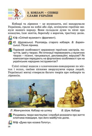 50
5. КОБЗАРІ – СПІВЦІ
СЛАВИ УКРАЇНИ
Кобзарі та лірники – це музиканти, які мандрували
Україною, грали на кобзі або лірі, оспівуючи героїчне ми­
нуле нашого народу. Вони складали думи та пісні про
козацтво, їхнє життя, боротьбу з ворогом, трагічну долю.
	 К/ф «Сліпий музикант» (фрагмент).
	 Ю. Щуровський. Розповідь старого кобзаря. В. Барвін-
ський. Пісня лірника.
Порівняй особливості вираження героїчних настроїв, по-
чуттів, ідей у творах. Які інтонації переважають у музичних
творах – пісенні, танцювальні, декламаційні, маршові? Як
композитори передають на фортепіано особливості гри на
українських народних інструментах?
Сліпі співці ходили з хлопчиками-поводирями по міс­
тах і селах, своїми піснями зворушуючи серця людей.
Українські митці створили багато творів про кобзарів та
лірників.
Роздивись твори мистецтва і спробуй розказати про життя
хлопчика-поводиря, про його майбутню долю.
	 М/ф «Дума про козака Голоту».
Л. Жемчужніков. Кобзар на шляху В. Шум. Кобзар
 