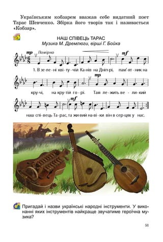 51
Українським кобзарем вважав себе видатний поет
Тарас Шевченко. Збірка його творів так і називається
«Кобзар».
Наш співець Тарас
Музика М. Дремлюги, вірші Г. Бойка
	 Пригадай і назви українські народні інструменти. У вико-
нанні яких інструментів найкраще звучатиме героїчна му-
зика?
 