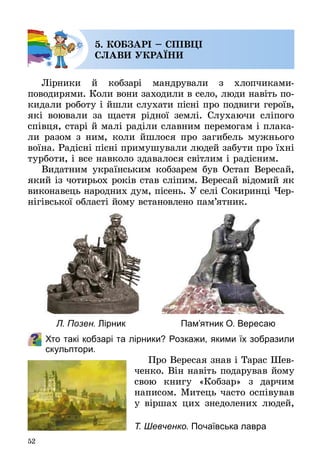 52
5. КОБЗАРІ – СПІВЦІ
СЛАВИ УКРАЇНИ
Лірники й кобзарі мандрували з хлопчиками-
поводирями. Коли вони заходили в село, люди навіть по­
кидали роботу і йшли слухати пісні про подвиги героїв,
які воювали за щастя рідної землі. Слухаючи сліпого
співця, старі й малі раділи славним перемогам і плака­
ли разом з ним, коли йшлося про загибель мужнього
воїна. Радісні пісні примушували людей забути про їхні
турботи, і все навколо здавалося світлим і радісним.
Видатним українським кобзарем був Остап Вересай,
який із чотирьох років став сліпим. Вересай відомий як
виконавець народних дум, пісень. У селі Сокиринці Чер­
нігівської області йому встановлено пам’ятник.
Хто такі кобзарі та лірники? Розкажи, якими їх зобразили
скульптори.
Про Вересая знав і Тарас Шев­
ченко. Він навіть подарував йому
свою книгу «Кобзар» з дарчим
написом. Митець часто оспівував
у віршах цих знедолених людей,
Л. Позен. Лірник Пам’ятник О. Вересаю
Т. Шевченко. Почаївська лавра
 