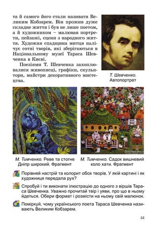 53
та й самого його стали називати Ве­
ликим Кобзарем. Він прожив дуже
складне життя і був не лише поетом,
а й художником – малював портре­
ти, пейзажі, сцени з народного жит­
тя. Художня спадщина митця налі­
чує сотні творів, які зберігаються в
Національному музеї Тараса Шев­
ченка в Києві.
Поезіями Т. Шевченка захоплю­
валися живописці, графіки, скульп­
тори, майстри декоративного мисте­
цтва.
Порівняй настрій та колорит обох творів. У якій картині і як
художниця передала рух?
	 Спробуй і ти виконати ілюстрацію до одного з віршів Тара-
са Шевченка. Уважно прочитай твір і уяви, про що в ньому
йдеться. Обери формат і розмісти на ньому свій малюнок.
	 Поміркуй, чому українського поета Тараса Шевченка нази-
вають Великим Кобзарем.
Т. Шевченко.
Автопортрет
М. Тимченко. Садок вишневий
коло хати. Фрагмент
М. Тимченко. Реве та стогне
Дніпр широкий. Фрагмент
 