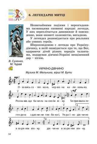 54
6. ЛЕГЕНДАРНІ МИТЦІ
Незвичайними подіями і нерозгадани­
ми таємницями сповнені народні легенди.
У них переплітається дивовижне й повсяк­
денне, вони оповиті казковістю, вигадкою.
У легендах розповідається про реальних
або уявних героїв.
Широковідомою є легенда про Україну-
дівчину, в якій оповідається про те, що Бог,
одарюючи дітей різних народів таланта­
ми, подарував дівчині-Україні неоціненний
дар – пісню.
		Україно-дівчино
Музика М. Мельника, вірші М. Бути
В. Сухенко.
М. Чурай
 