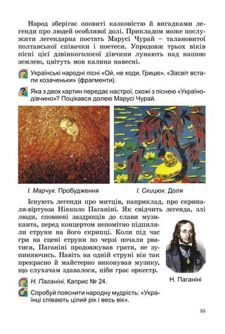 55
Народ зберігає оповиті казковістю й вигадками ле­
генди про людей особливої долі. Прикладом може послу­
жити легендарна постать Марусі Чурай  – талановитої
полтавської співачки і поетеси. Упродовж трьох віків
пісні цієї дзвінкоголосої дівчини лунають над нашою
землею, цвітуть мов калина навесні.
	Українські народні пісні «Ой, не ходи, Грицю», «Засвіт вста-
ли козаченьки» (фрагменти).
Яка з двох картин передає настрої, схожі з піснею «Україно-
дівчино»? Поцікався долею Марусі Чурай.
Існують легенди про митців, наприклад, про скрипа­
ля-віртуоза Нікколо Паганіні. Як свідчить легенда, злі
люди, сповнені заздрощів до слави музи­
канта, перед концертом непомітно підпиля­
ли струни на його скрипці. Коли під час
гри на сцені струни по черзі почали рва­
тися, Паганіні продовжував грати, не зу­
пиняючись. Навіть на одній струні він так
прекрасно й майстерно виконував музику,
що слухачам здавалося, ніби грає оркестр.
	 Н. Паганіні. Каприс № 24.
	 Спробуй пояснити народну мудрість: «Укра-
їнці співають цілий рік і весь вік».
Н. Паганіні
І. Марчук. Пробудження І. Скицюк. Доля
 