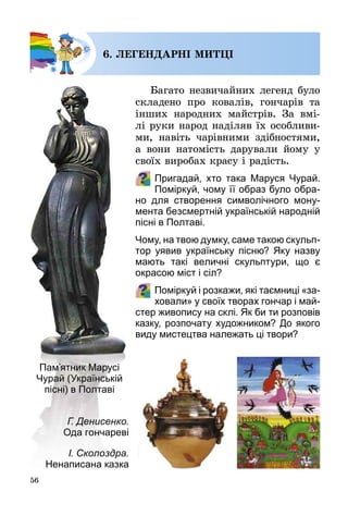 56
6. ЛЕГЕНДАРНІ МИТЦІ
Багато незвичайних легенд було
складено про ковалів, гончарів та
інших народних майстрів. За вмі­
лі руки народ наділяв їх особливи­
ми, навіть чарівними здібностями,
а вони натомість дарували йому у
своїх виробах красу і радість.
Пригадай, хто така Маруся Чурай.
Поміркуй, чому її образ було обра-
но для створення символічного мону-
мента безсмертній українській народній
пісні в Полтаві.
Чому, на твою думку, саме такою скульп­
тор уявив українську пісню? Яку назву
мають такі величні скульптури, що є
окрасою міст і сіл?
Поміркуй і розкажи, які таємниці «за-
ховали» у своїх творах гончар і май-
стер живопису на склі. Як би ти розповів
казку, розпочату художником? До якого
виду мистецтва належать ці твори?
Г. Денисенко.
Ода гончареві
І. Сколоздра.
Ненаписана казка
Пам’ятник Марусі
Чурай (Українській
пісні) в Полтаві
 