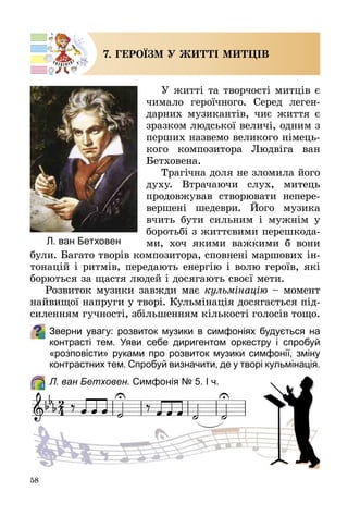 58
7. ГЕРОЇЗМ У ЖИТТІ МИТЦІВ
У житті та творчості митців є
чимало героїчного. Серед леген­
дарних музикантів, чиє життя є
зразком людської величі, одним з
перших назвемо великого німець­
кого композитора Людвіга ван
Бетховена.
Трагічна доля не зломила його
духу. Втрачаючи слух, митець
продовжував створювати непере­
вершені шедеври. Його музика
вчить бути сильним і мужнім у
боротьбі з життєвими перешкода­
ми, хоч якими важкими б вони
були. Багато творів композитора, сповнені маршових ін­
тонацій і ритмів, передають енергію і волю героїв, які
борються за щастя людей і досягають своєї мети.
Розвиток музики завжди має кульмінацію – момент
найвищої напруги у творі. Кульмінація досягається під­
силенням гучності, збільшенням кількості голосів тощо.
Зверни увагу: розвиток музики в симфоніях будується на
контрасті тем. Уяви себе диригентом оркестру і спробуй
«розповісти» руками про розвиток музики симфонії, зміну
контрастних тем. Спробуй визначити, де у творі кульмінація.
	 Л. ван Бетховен. Симфонія № 5. І ч.
Л. ван Бетховен
 