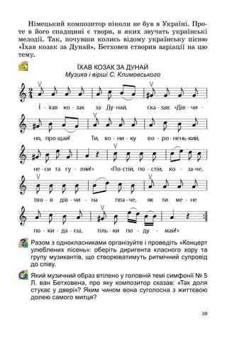 59
Німецький композитор ніколи не був в Україні. Про­
те в його спадщині є твори, в яких звучать українські
мелодії. Так, почувши колись відому українську пісню
«Їхав козак за Дунай», Бетховен створив варіації на цю
тему.
Їхав козак за Дунай
Музика і вірші С. Климовського
Разом з однокласниками організуйте і проведіть «Концерт
улюблених пісень»: оберіть диригента класного хору та
групу музикантів, що створюватимуть ритмічний супровід
до співу.
	 Який музичний образ втілено у головній темі симфонії № 5
Л. ван Бетховена, про яку композитор сказав: «Так доля
стукає у двері»? Яким чином вона суголосна з життєвою
долею самого митця?
 