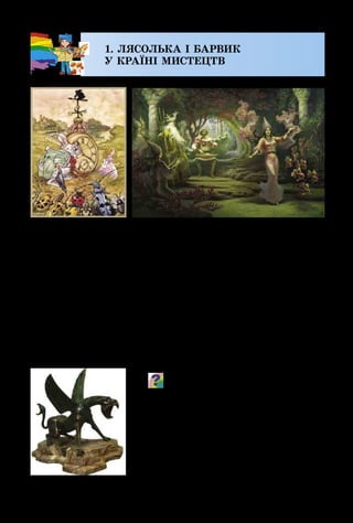 6
1. ЛЯСОЛЬКА І БАРВИК
У КРАЇНІ МИСТЕЦТВ
Цікаву казку можна прочитати в книжці, побачити
на екрані у вигляді мультиплікаційного чи художньо­
го фільму, в ляльковому, оперному театрах – у вигляді
яскравої вистави. Казкових героїв ти можеш навіть по­
чути в музиці, але найбільше їх «оселилося» у творах
образотворчого мистецтва. Саме художники побачили
казку: живописці – у фарбах, графіки – у лініях, штри­
хах, плямах, скульптори – у камені, глині чи металі, а
майстри декоративного мистецтва наповнили чарівними
історіями наш побут.
Яких казкових героїв ти впізнаєш
у цих творах? Поміркуй і скажи, якими
матеріалами працює живописець,
графік? Із чого може виготовляти свої
фігури скульптор? Якими бачать каз-
кових істот майстри декоративного
мистецтва?
Е. Домінгес.
Аліса в Країні Чудес
М. Лукі. Казковий звір
Б. Ольшанський.
Садко в підводному царстві
 