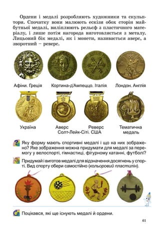 61
Ордени і медалі розробляють художники та скульп­
тори. Спочатку вони малюють ескізи обох сторін май­
бутньої медалі, виліплюють рельєф з пластичного мате­
ріалу, і лише потім нагорода виготовляється з металу.
Лицьовий бік медалі, як і монети, називається аверс, а
зворотний – реверс.
Яку форму мають спортивні медалі і що на них зображе-
но? Яке зображення можна придумати для медалі за пере-
могу у велоспорті, гімнастиці, фігурному катанні, футболі?
	 Придумай і виготов медалі для відзначення досягнень у спор-
ті. Вид спорту обери самостійно (кольоровий пластилін).
	 Поцікався, які ще існують медалі й ордени.
Афіни. Греція
Україна
Кортина-д’Ампеццо. Італія
Аверс Реверс
Лондон. Англія
Тематична
медальСолт-Лейк-Сіті. США
 