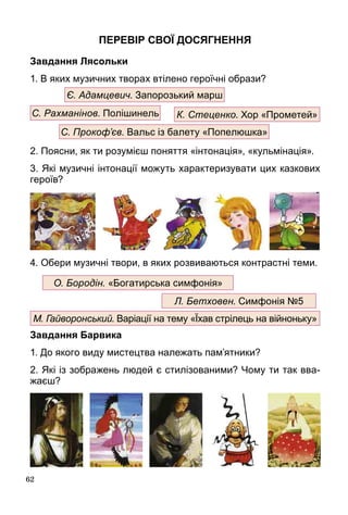 62
Перевір свої досягнення
Завдання Лясольки
1. В яких музичних творах втілено героїчні образи?
2. Поясни, як ти розумієш поняття «інтонація», «кульмінація».
3. Які музичні інтонації можуть характеризувати цих казкових
героїв?
4. Обери музичні твори, в яких розвиваються контрастні теми.
Завдання Барвика
1. До якого виду мистецтва належать пам’ятники?
2. Які із зображень людей є стилізованими? Чому ти так вва-
жаєш?
С. Рахманінов. Полішинель К. Стеценко. Хор «Прометей»
Є. Адамцевич. Запорозький марш
С. Прокоф’єв. Вальс із балету «Попелюшка»
М. Гайворонський. Варіації на тему «Їхав стрілець на війноньку»
Л. Бетховен. Симфонія №5
О. Бородін. «Богатирська симфонія»
 