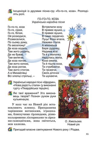 65
Інсценізуй із друзями пісню-гру «Го-го-го, коза». Розподі-
літь ролі.
Го-го-го, коза 
Українська народна пісня
	Українські народні пісні «Щедрик»,
«Нова радість стала» (у виконанні
гурту «Пікардійська терція»).
Які твої враження? Хто викона-
вець творів? Познач рухом руки
кульмінацію.
У наш час на Новий рік вста­
новлюють ялинку. Прикрашена
чарівними вогниками, іграшка­
ми, блискучими гірляндами, різно­
кольоровими ліхтариками та зір­ка­
ми-самоцвітами, вона світиться,
мов казкова.
	 Пригадай власне святкування Нового року і Різдва.
Го-го-го, коза
Го-го, сірая,
Го-го, білая,
Ой розходися,
Розвеселися,
По сьому дому,
По веселому!
Де коза ходить,
Там жито родить,
Де не буває,
Там вилягає.
Де коза ногою,
Там жито копою,
Де коза рогом,
Там жито стогом.
А в Михайлівці
Всі хлопці стрільці, –
Встрелили козу
В правеє вушко,
В правеє вушко,
В саме сердечко.
Пуць! Коза впала,
Нежива стала.
А міхоноша
Бере дудочку,
Надима козі
Та й у жилочку.
Надулась жила,
Коза ожила,
Та й пішла коза,
Та стрибаючи,
Та гасаючи,
Своїх діточок
Та шукаючи.
О. Хмельова.
Новий рік
 