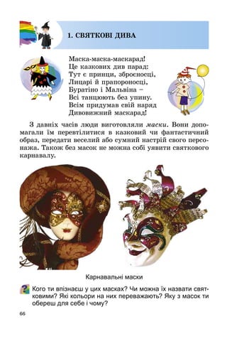 66
1. СВЯТКОВІ ДИВА
Маска-маска-маскарад!
Це казкових див парад:
Тут є принци, зброєносці,
Лицарі й прапороносці,
Буратіно і Мальвіна –
Всі танцюють без упину.
Всім придумав свій наряд
Дивовижний маскарад!
З давніх часів люди виготовляли маски. Вони допо­
магали їм перевтілитися в казковий чи фантастичний
образ, передати веселий або сумний настрій свого персо­
нажа. Також без масок не можна собі уявити святкового
карнавалу.
Кого ти впізнаєш у цих масках? Чи можна їх назвати свят-
ковими? Які кольори на них переважають? Яку з масок ти
обереш для себе і чому?
Карнавальні маски
 