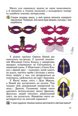 67
Маску для карнавалу можна не лише намалювати,
а й виконати в техніці аплікації з кольорового паперу
та оздобити іншими матеріалами.
	 Створи яскраву маску, у якій можна впізнати казкового
персонажа. Поміркуй, якої вона буде форми, кольору і чим
оздоблена.
У різних країнах Європи Новий рік
святкують по-своєму. У далекій засніже­
ній Фінляндії Санта Клауса у новорічних
мандрах супроводжує не Снігуронька, а
північний олень. У Німеччині у Санта Кла­
уса є вірний друг – сажотрус, який лазить
по дахах, чистить труби і заглядає у вікна.
Існує повір’я: у тих, хто доторкнеться до
сажотруса, здійсняться всі мрії і бажання.
У Китаї немає снігу і Діда Мороза,
а Новий рік зустрічають на вулиці. Там
танцює свій дивовижний новорічний та­
нець… Дракон. Головному герою свята
одягають велику-велику маску Дракона.
Декілька людей імітують довжелезний
хвіст, що рухається. Новорічне свято пе­
ретворюється на веселий карнавал!
	У яких художніх техніках можна виготовляти святкові маски?
 