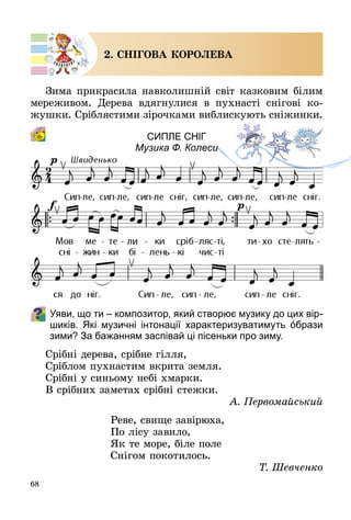 68
2. СНІГОВА КОРОЛЕВА
Зима прикрасила навколишній світ казковим білим
мереживом. Дерева вдягнулися в пухнасті снігові ко­
жушки. Сріблястими зірочками виблискують сніжинки.
Сипле сніг
Музика Ф. Колеси
Уяви, що ти – композитор, який створює музику до цих вір­
шиків. Які музичні інтонації характеризуватимуть όбрази
зими? За бажанням заспівай ці пісеньки про зиму.
Срібні дерева, срібне гілля,
Сріблом пухнастим вкрита земля.
Срібні у синьому небі хмарки.
В срібних заметах срібні стежки.
А. Первомайський
Реве, свище завірюха,
По лісу завило,
Як те море, біле поле
Снігом покотилось.
Т. Шевченко
 