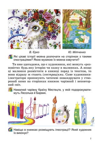 7
Які цікаві історії можна розпочати на сторінках з такими
ілюстраціями? Якою музикою їх можна озвучити?
Ти вже здогадався, що є художники, які можуть «роз­
повісти» будь-яку історію чи казку в малюнках. А якщо
ці малюнки розмістити в книжці поряд із текстом, то
вони відразу ж стають ілюстраціями. Саме художники-
ілюстратори пропонують читачеві помандрувати у ство­
рений ними на сторінках книжок чарівний і неповтор­
ний світ.
	 Намалюй чарівну Країну Мистецтв, у якій подорожувати-
муть Лясолька й Барвик.
	 Навіщо в книжках розміщують ілюстрації? Який художник
їх виконує?
В. Єрко Ю. Мітченко
 