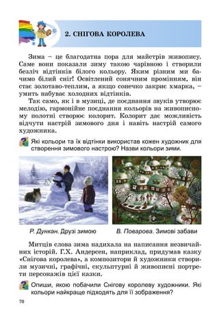 70
2. СНІГОВА КОРОЛЕВА
Зима – це благодатна пора для майстрів живопису.
Саме вони показали зиму такою чарівною і створили
безліч відтінків білого кольору. Яким різним ми ба­
чимо білий сніг! Освітлений сонячним промінням, він
стає золотаво-теплим, а якщо сонечко закриє хмарка, –
умить набуває холодних відтінків.
Так само, як і в музиці, де поєднання звуків утворює
мелодію, гармонійне поєднання кольорів на живописно­
му полотні створює колорит. Колорит дає можливість
відчути настрій зимового дня і навіть настрій самого
художника.
Які кольори та їх відтінки використав кожен художник для
створення зимового настрою? Назви кольори зими.
Митців слова зима надихала на написання незвичай­
них історій. Г.Х. Андерсен, наприклад, придумав казку
«Снігова королева», а композитори й художники створи­
ли музичні, графічні, скульптурні й живописні портре­
ти персонажів цієї казки.
Опиши, якою побачили Снігову королеву художники. Які
кольори найкраще підходять для її зображення?
Р. Дункан. Друзі зимою В. Поварова. Зимові забави
 