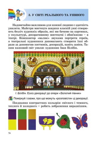 74
3. У СВІТІ РЕАЛЬНОГО ТА УЯВНОГО
Надзвичайно важливою для кожної людини є здатність
уявляти. Майстри мистецтв завдяки власній уяві створю­
ють безліч художніх образів, які ми бачимо на картинах,
у скульптурі, декоративному мистецтві і обов’язково – в
театрі. Композитор «малює» звуками портрети героїв,
а театральні художники допомагають створити їхні об­
рази за допомогою костюмів, декорацій, навіть завіси. Та­
ким казковий світ уявляє художник Іван Білібін.
Поміркуй і скажи, про що можуть «розповісти» ці декорації.
Поєднання контрастних кольорів: світлого і темного,
теплого й холодного – робить зображення виразнішим.
І. Білібін. Ескіз декорації до опери «Золотий півник»
 