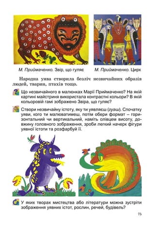 75
Народна уява створила безліч незвичайних образів
людей, тварин, птахів тощо.
Що незвичайного в малюнках Марії Приймаченко? На якій
картині майстриня використала контрастні кольори? В якій
кольоровій гамі зображено Звіра, що гуляє?
	 Створи незвичайну істоту, яку ти уявляєш (гуаш). Спочатку
уяви, кого ти малюватимеш, потім обери формат – гори-
зонтальний чи вертикальний, наміть олівцем висоту, до-
вжину головного зображення, зроби легкий начерк фігури
уявної істоти та розфарбуй її.
	У  яких творах мистецтва або літератури можна зустріти
зображення уявних істот, рослин, речей, будівель?
М. Приймаченко. Звір, що гуляє М. Приймаченко. Цирк
 