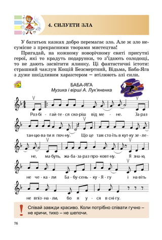 76
4. СИЛУЕТИ ЗЛА
У багатьох казках добро перемагає зло. Але ж зло не­
сумісне з прекрасними творами мистецтва!
Пригадай, на кожному новорічному святі присутні
герої, які то крадуть подарунки, то з’їдають солодощі,
то не дають засвітити ялинку. Ці фантастичні істоти:
страшний чаклун Кощій Безсмертний, Відьма, Баба-Яга
з дуже шкідливим характером – втілюють злі сили.
Баба-Яга 
Музика і вірші А. Лук’яненка
Співай завжди красиво. Коли потрібно співати гучно –
не кричи, тихо – не шепочи.
 