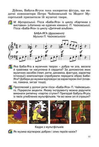 77
Дійсно, Бабуся-Ягуся така колоритна фігура, що ви­
датні композитори Петро Чайковський та Модест Му­
соргський присвятили їй музичні твори.
	 М. Мусоргський. П’єса «Баба-Яга» із циклу «Картинки з
виставки» («Хатинка на курячих ніжках»). П. Чайковський.
П’єса «Баба-Яга» із циклу «Дитячий альбом».
Баба-Яга (фрагмент)
Музика П. Чайковського
Яка Баба-Яга в музичних творах – добра чи зла, весела
й грайлива чи насуплена й сердита? За допомогою яких
музичних засобів (темп, ритм, динаміка, фактура, характер
інтонації) композитори спробували передати образ Баби-
Яги? Добери до музики відповідні за характером лінії (плав-
на, ламана, зигзаг тощо).
Проплескай у долоні ритм п’єси «Баба-Яга» П. Чайковсько-
го. Підкресли акценти. Якому інструменту можна доручити
виконати ритмічну «партію ступи»? Пригадай Бабусь-Ягусь
із твоїх улюблених мультфільмів. Чи всі вони злі й страшні?
	 Як музика відтворює добрих і злих героїв казок?
Кадри з мультфільмів
 