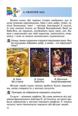 78
4. СИЛУЕТИ ЗЛА
Кожна казка або чарівна історія знайомить нас із
дуже різними персонажами. Одні з них добрі, чуйні, ін­
коли беззахисні, інші  – сміливі, благородні й сильні.
А такі казкові істоти, як Кощій Безсмертний, Змій чи
Баба-Яга, як правило, уособлюють щось лихе, зле. Ко­
жен з персонажів має свій характер, зовнішність, пове­
дінку, і саме ці ознаки допомагають художникам.
Опиши, якими художники створили персонажів казок. Яки-
ми кольорами зображені добрі, а якими – злі персонажі?
Чому?
Фігури героїв казок можна зробити більш виразни­
ми, якщо створити їх у вигляді силуетів.
Пригадай, які зображення називають силуетом.
Силует – різновид графіки. Це слово виникло від прі­
звища французького міністра Е. де Силуета, на якого зро­
били карикатуру у вигляді тіньового профілю. У техніці
силуету часто виконували портрети або фігури людей.
В. Єрко.
Бій зі змієм
В. Сиров.
Баба-Яга
В. Васнєцов.
Кощій Безсмертний
 
