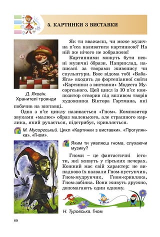 80
5. КАРТИНКИ З ВИСТАВКИ
Як ти вважаєш, чи може музич­
на п’єса називатися картинкою? На
ній же нічого не зображено!
Картинними можуть бути пев­
ні музичні брази. Наприклад, на­
писані за творами живопису чи
скульптури. Вже відома тобі «Баба-
Яга» входить до фортепіанної сюїти
«Картинки з виставки» Модеста Му­
соргського. Цей цикл із 10 п’єс ком­
позитор створив під впливом творів
художника Віктора Гартмана, які
побачив на виставці.
Одна з п’єс циклу називається «Гном». Композитор
звуками «малює» образ маленького, але страшного кар­
лика, який рухається, підстрибує, кривляється.
	 М. Мусоргський. Цикл «Картинки з виставки». «Прогулян-
ка», «Гном».
Яким ти уявляєш гнома, слухаючи
музику?  
Гноми  – це фантастичні істо­
ти, які живуть у гірських печерах.
Кожний має свій характер: не ви­
падково їх назвали Гном-пустунчик,
Гном-мудрунчик, Гном-кривляка,
Гном-забіяка. Вони живуть дружно,
допомагають один одному.
Н. Туровська. Гном
Д. Яковін.
Хранителі троянди
 